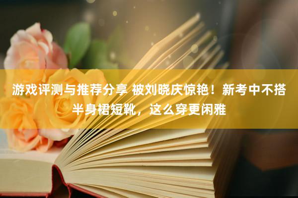 游戏评测与推荐分享 被刘晓庆惊艳！新考中不搭半身裙短靴，这么穿更闲雅