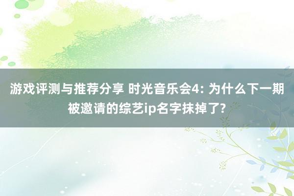 游戏评测与推荐分享 时光音乐会4: 为什么下一期被邀请的综艺ip名字抹掉了?