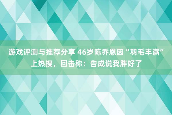 游戏评测与推荐分享 46岁陈乔恩因“羽毛丰满”上热搜，回击称：告成说我胖好了