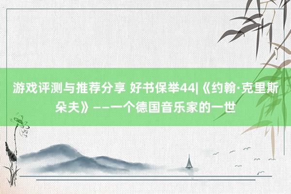 游戏评测与推荐分享 好书保举44|《约翰·克里斯朵夫》——一个德国音乐家的一世