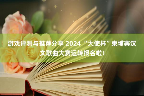 游戏评测与推荐分享 2024 “大使杯”柬埔寨汉文歌曲大赛运转报名啦！