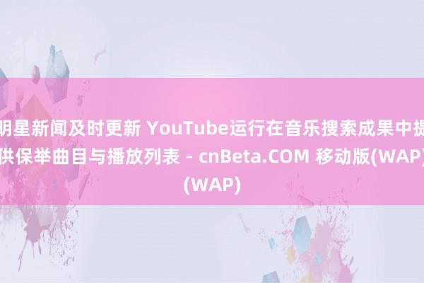 明星新闻及时更新 YouTube运行在音乐搜索成果中提供保举曲目与播放列表 - cnBeta.COM 移动版(WAP)