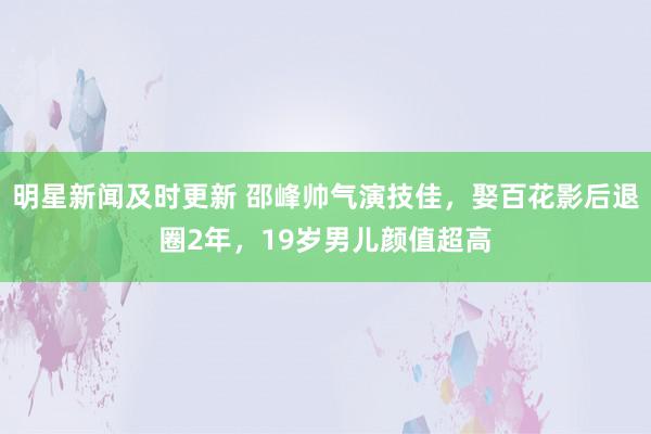 明星新闻及时更新 邵峰帅气演技佳，娶百花影后退圈2年，19岁男儿颜值超高