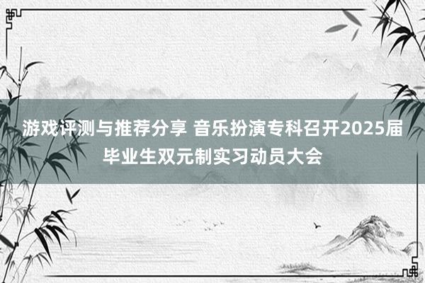 游戏评测与推荐分享 音乐扮演专科召开2025届毕业生双元制实习动员大会