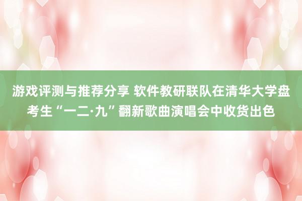 游戏评测与推荐分享 软件教研联队在清华大学盘考生“一二·九”翻新歌曲演唱会中收货出色