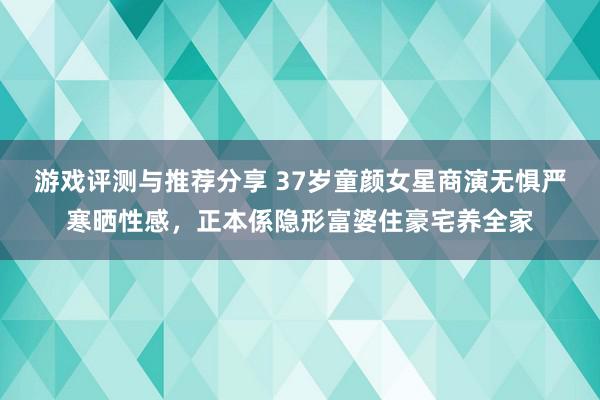 游戏评测与推荐分享 37岁童颜女星商演无惧严寒晒性感，正本係隐形富婆住豪宅养全家