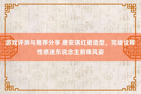 游戏评测与推荐分享 唐安琪红裙造型，完竣诠释性感迷东说念主前锋风姿