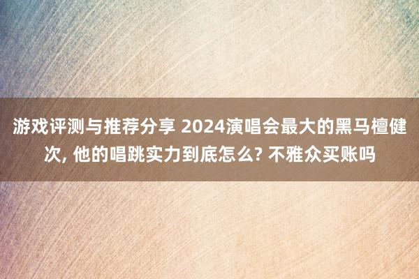 游戏评测与推荐分享 2024演唱会最大的黑马檀健次, 他的唱跳实力到底怎么? 不雅众买账吗