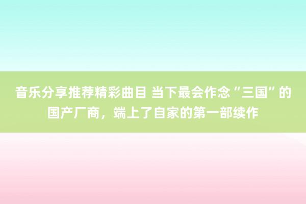 音乐分享推荐精彩曲目 当下最会作念“三国”的国产厂商，端上了自家的第一部续作