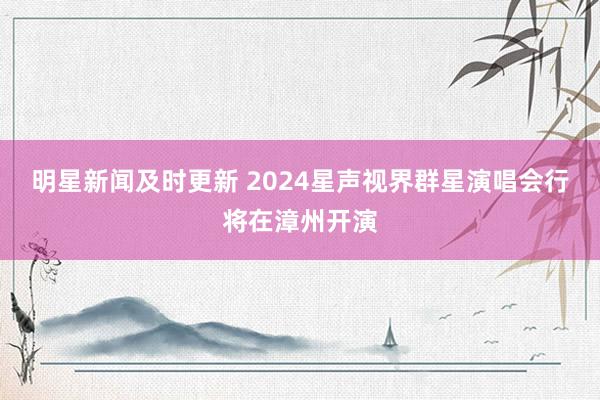 明星新闻及时更新 2024星声视界群星演唱会行将在漳州开演