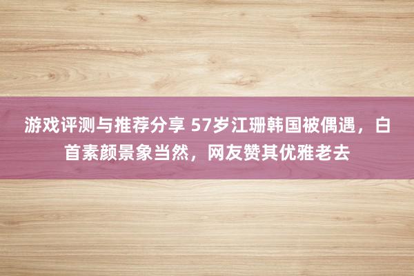 游戏评测与推荐分享 57岁江珊韩国被偶遇，白首素颜景象当然，网友赞其优雅老去