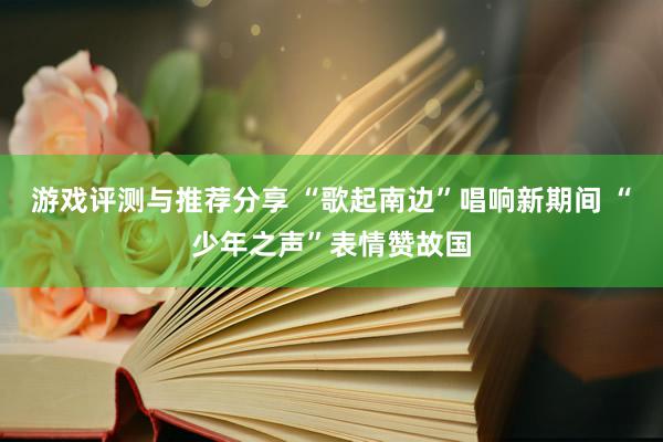 游戏评测与推荐分享 “歌起南边”唱响新期间 “少年之声”表情赞故国